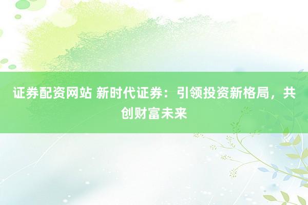 证券配资网站 新时代证券：引领投资新格局，共创财富未来