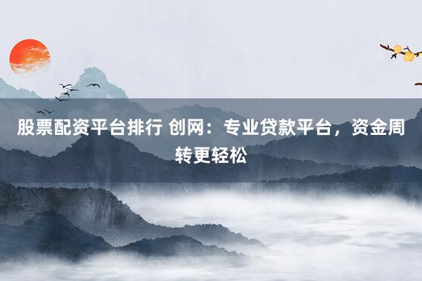 股票配资平台排行 创网：专业贷款平台，资金周转更轻松