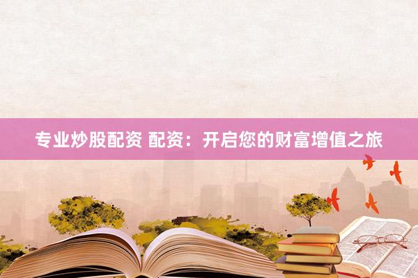 专业炒股配资 配资：开启您的财富增值之旅
