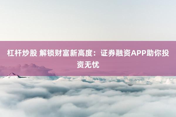 杠杆炒股 解锁财富新高度：证券融资APP助你投资无忧
