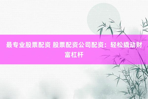 最专业股票配资 股票配资公司配资：轻松撬动财富杠杆
