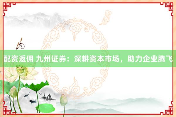 配资返佣 九州证券：深耕资本市场，助力企业腾飞