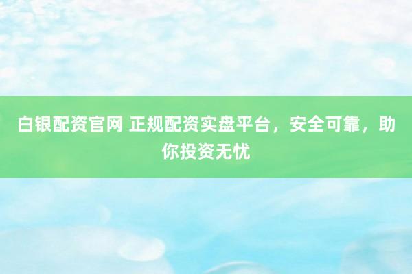 白银配资官网 正规配资实盘平台，安全可靠，助你投资无忧