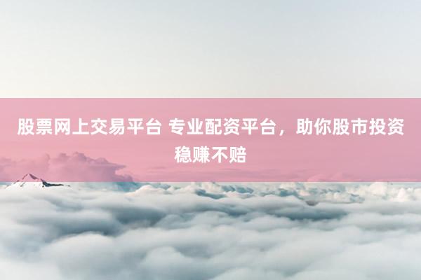 股票网上交易平台 专业配资平台，助你股市投资稳赚不赔