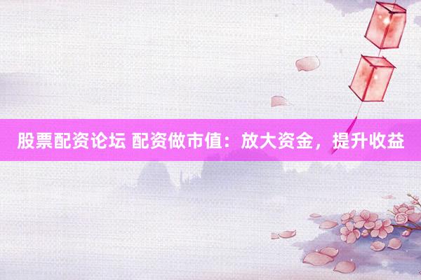 股票配资论坛 配资做市值：放大资金，提升收益