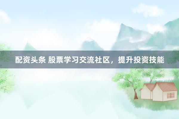 配资头条 股票学习交流社区，提升投资技能