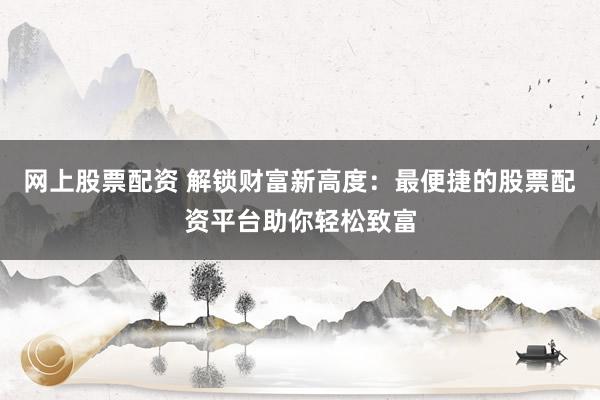 网上股票配资 解锁财富新高度：最便捷的股票配资平台助你轻松致富