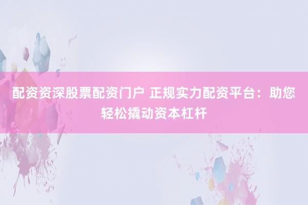 配资资深股票配资门户 正规实力配资平台：助您轻松撬动资本杠杆