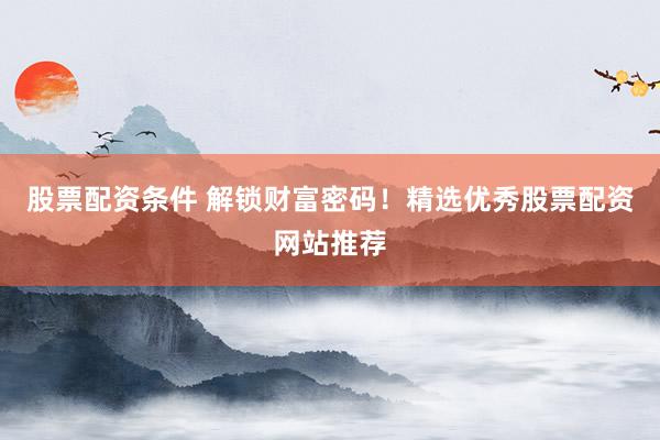 股票配资条件 解锁财富密码！精选优秀股票配资网站推荐