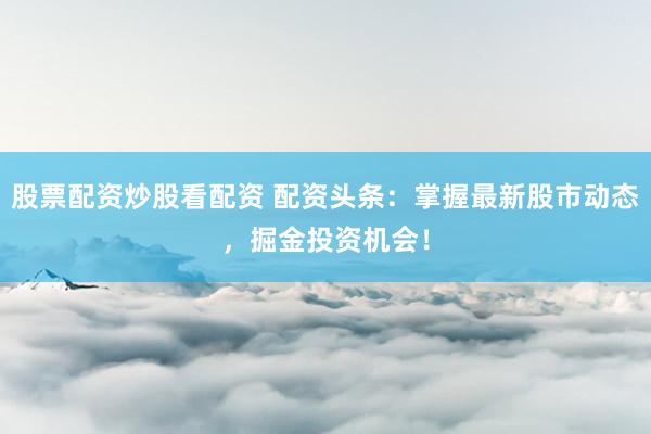 股票配资炒股看配资 配资头条：掌握最新股市动态，掘金投资机会！