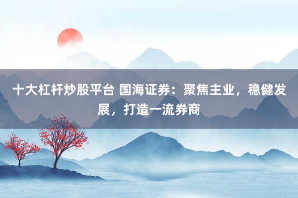 十大杠杆炒股平台 国海证券：聚焦主业，稳健发展，打造一流券商