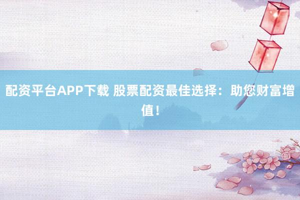 配资平台APP下载 股票配资最佳选择：助您财富增值！