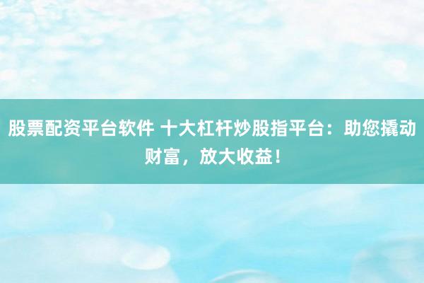 股票配资平台软件 十大杠杆炒股指平台：助您撬动财富，放大收益！
