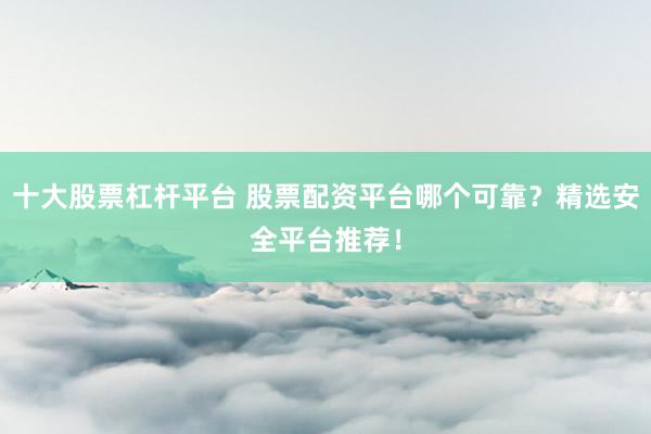 十大股票杠杆平台 股票配资平台哪个可靠？精选安全平台推荐！