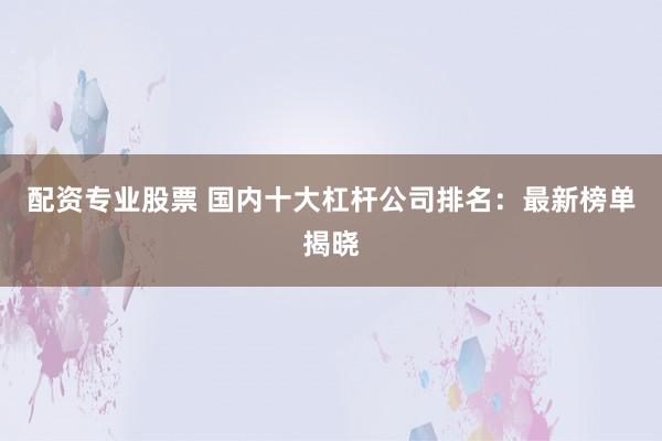 配资专业股票 国内十大杠杆公司排名：最新榜单揭晓