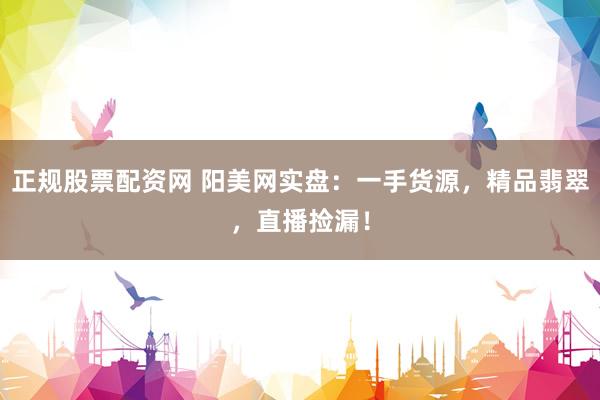 正规股票配资网 阳美网实盘：一手货源，精品翡翠，直播捡漏！