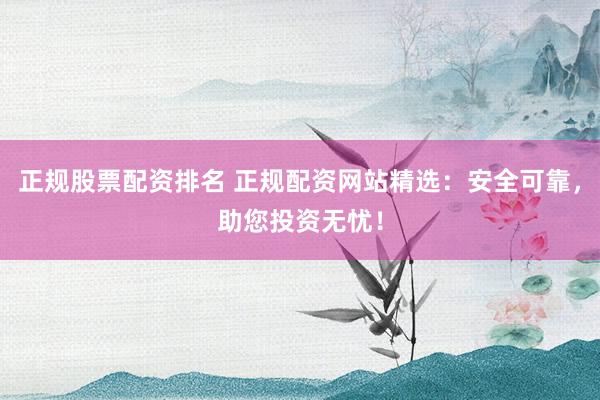 正规股票配资排名 正规配资网站精选：安全可靠，助您投资无忧！