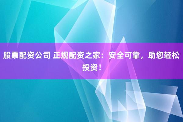 股票配资公司 正规配资之家：安全可靠，助您轻松投资！