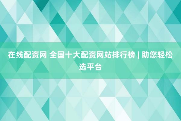 在线配资网 全国十大配资网站排行榜 | 助您轻松选平台