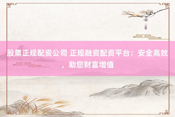 股票正规配资公司 正规融资配资平台：安全高效，助您财富增值