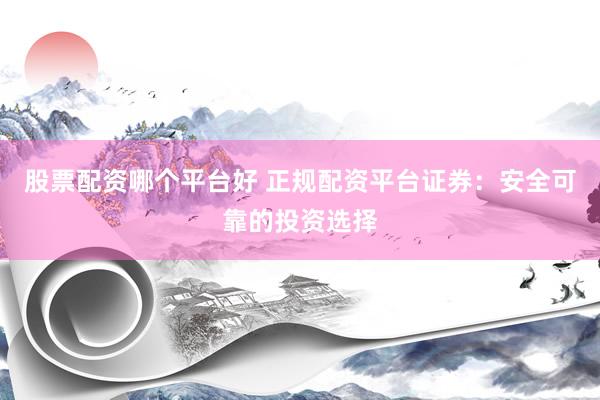 股票配资哪个平台好 正规配资平台证券：安全可靠的投资选择
