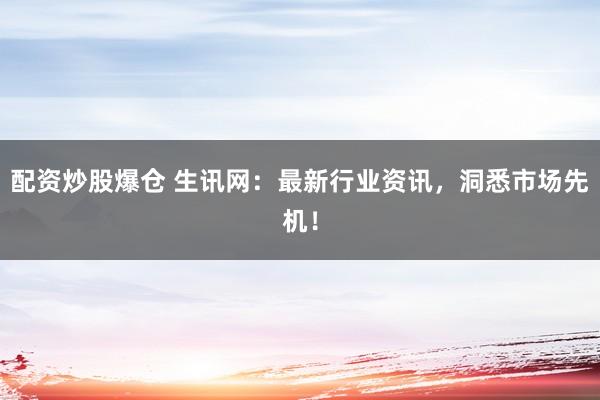 配资炒股爆仓 生讯网：最新行业资讯，洞悉市场先机！
