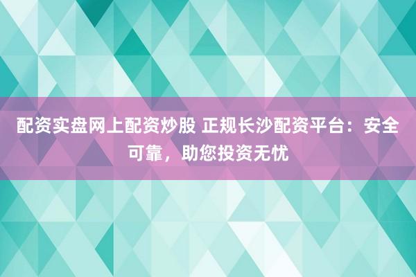 配资实盘网上配资炒股 正规长沙配资平台：安全可靠，助您投资无忧