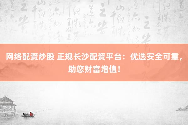 网络配资炒股 正规长沙配资平台：优选安全可靠，助您财富增值！