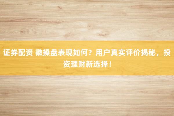证券配资 徽操盘表现如何？用户真实评价揭秘，投资理财新选择！