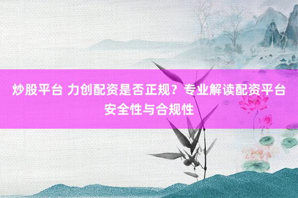 炒股平台 力创配资是否正规？专业解读配资平台安全性与合规性