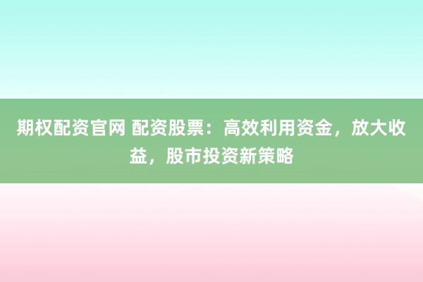 期权配资官网 配资股票：高效利用资金，放大收益，股市投资新策略