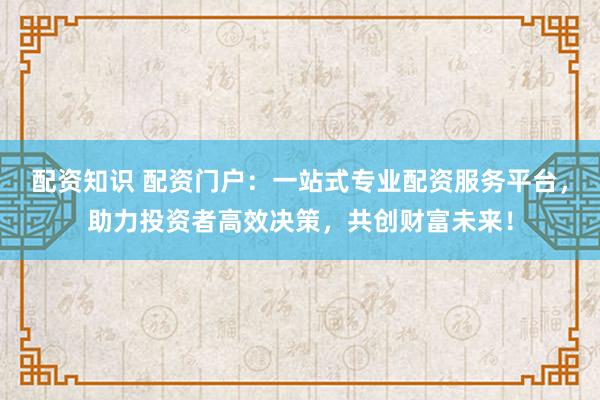配资知识 配资门户：一站式专业配资服务平台，助力投资者高效决策，共创财富未来！