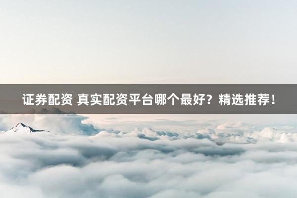 证券配资 真实配资平台哪个最好？精选推荐！