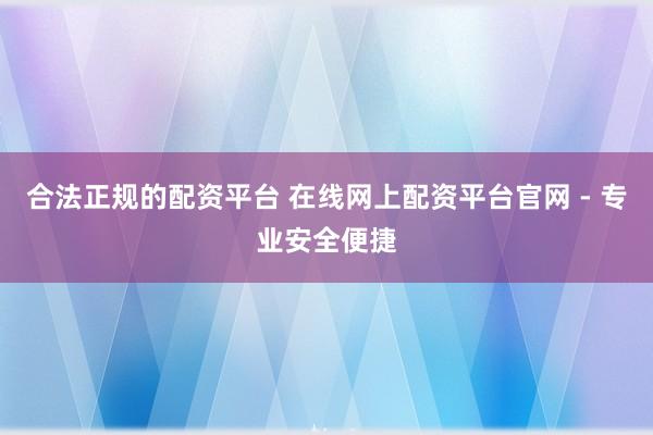 合法正规的配资平台 在线网上配资平台官网 - 专业安全便捷