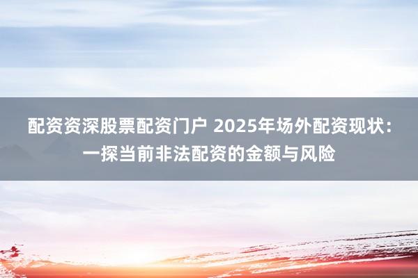 配资资深股票配资门户 2025年场外配资现状：一探当前非法配资的金额与风险