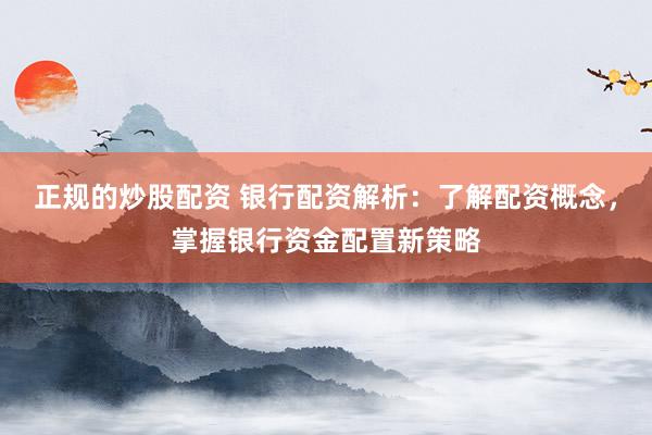 正规的炒股配资 银行配资解析：了解配资概念，掌握银行资金配置新策略