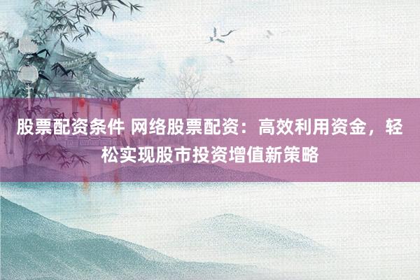 股票配资条件 网络股票配资：高效利用资金，轻松实现股市投资增值新策略