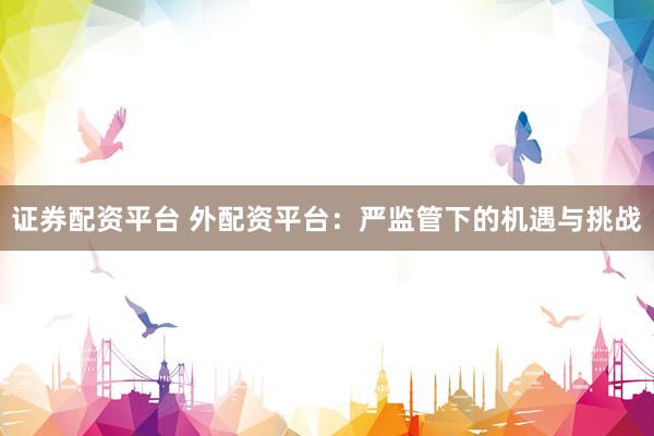 证券配资平台 外配资平台：严监管下的机遇与挑战