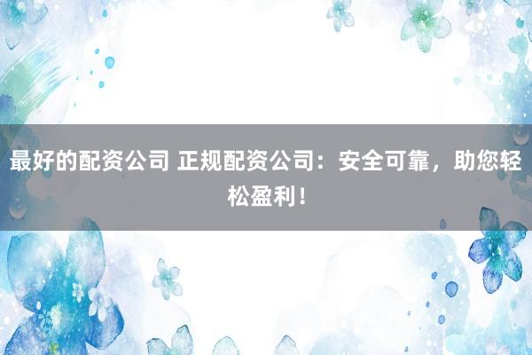 最好的配资公司 正规配资公司：安全可靠，助您轻松盈利！
