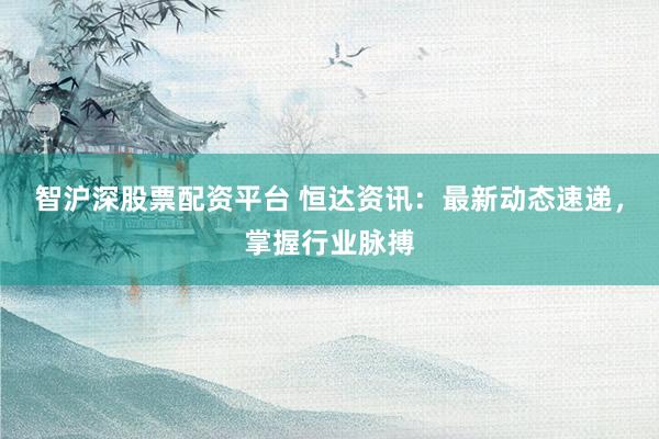 智沪深股票配资平台 恒达资讯：最新动态速递，掌握行业脉搏