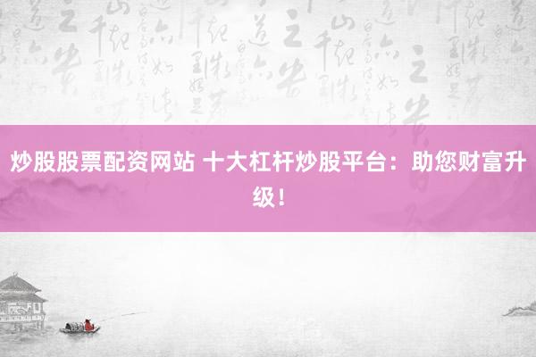 炒股股票配资网站 十大杠杆炒股平台：助您财富升级！