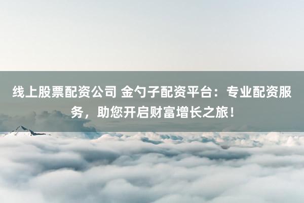 线上股票配资公司 金勺子配资平台：专业配资服务，助您开启财富增长之旅！