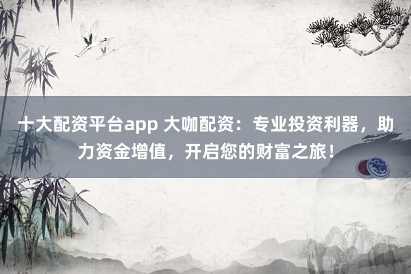 十大配资平台app 大咖配资：专业投资利器，助力资金增值，开启您的财富之旅！