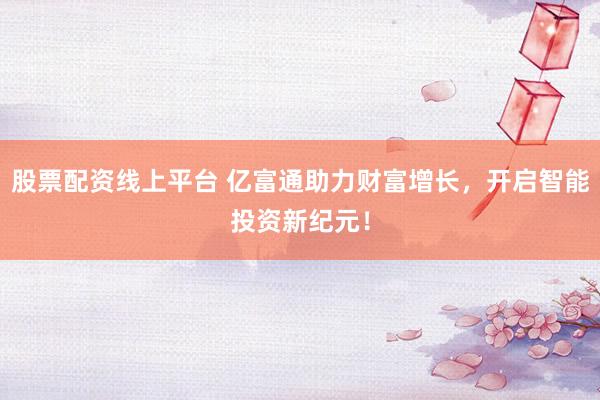 股票配资线上平台 亿富通助力财富增长，开启智能投资新纪元！