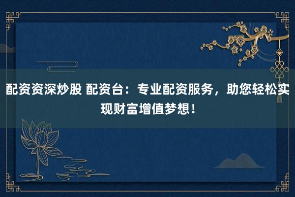配资资深炒股 配资台：专业配资服务，助您轻松实现财富增值梦想！