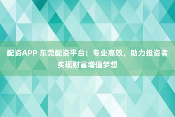 配资APP 东莞配资平台：专业高效，助力投资者实现财富增值梦想