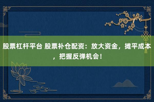 股票杠杆平台 股票补仓配资：放大资金，摊平成本，把握反弹机会！