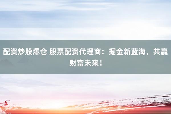 配资炒股爆仓 股票配资代理商：掘金新蓝海，共赢财富未来！