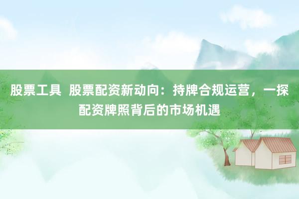 股票工具  股票配资新动向：持牌合规运营，一探配资牌照背后的市场机遇