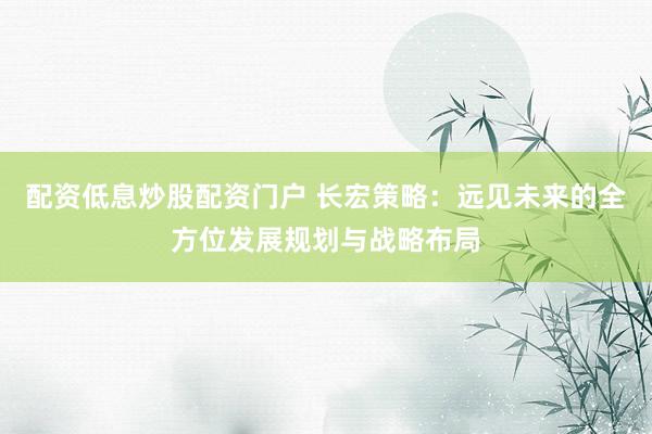 配资低息炒股配资门户 长宏策略：远见未来的全方位发展规划与战略布局